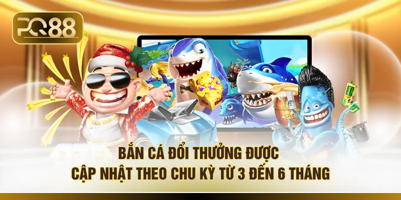 Bắn cá đổi thưởng được cập nhật theo chu kỳ từ 3 đến 6 tháng