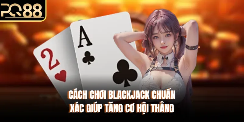 Cách Chơi Blackjack Chuẩn Xác Giúp Tăng Cơ Hội Thắng